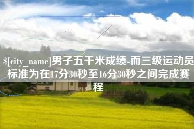 迪庆男子五千米成绩-而三级运动员标准为在17分30秒至16分30秒之间完成赛程