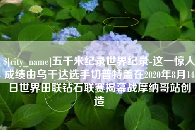 迪庆五千米纪录世界纪录-这一惊人成绩由乌干达选手切普特盖在2020年8月14日世界田联钻石联赛揭幕战摩纳哥站创造