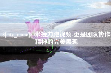 迪庆50米接力跑视频-更是团队协作精神的完美展现