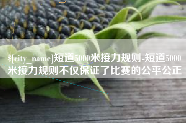 迪庆短道5000米接力规则-短道5000米接力规则不仅保证了比赛的公平公正