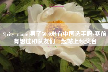 迪庆男子5000米有中国选手吗-赛前有想过和队友们一起站上领奖台