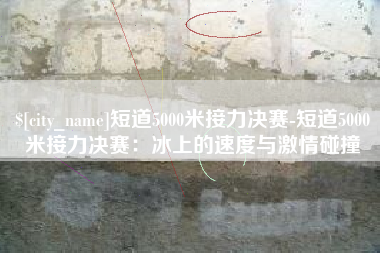 迪庆短道5000米接力决赛-短道5000米接力决赛：冰上的速度与激情碰撞