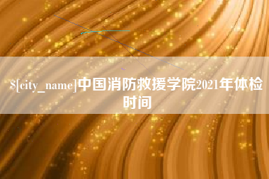 迪庆中国消防救援学院2021年体检时间