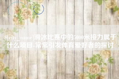 迪庆滑冰比赛中的5000米接力属于什么项目-常常引发体育爱好者的探讨
