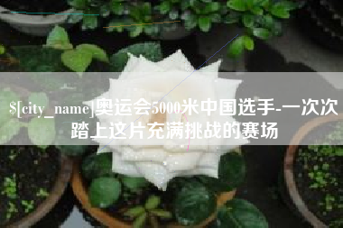 迪庆奥运会5000米中国选手-一次次踏上这片充满挑战的赛场