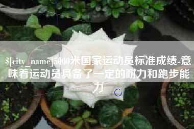 迪庆5000米国家运动员标准成绩-意味着运动员具备了一定的耐力和跑步能力