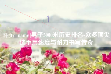 迪庆男子5000米历史排名-众多顶尖选手用速度与耐力书写传奇