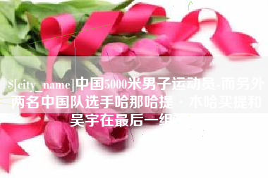 迪庆中国5000米男子运动员-而另外两名中国队选手哈那哈提·木哈买提和吴宇在最后一组出场