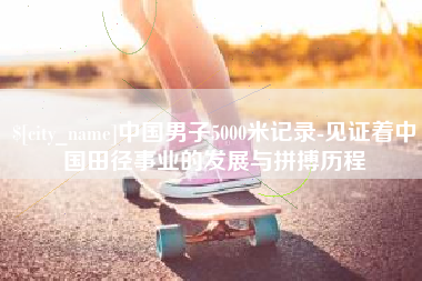 迪庆中国男子5000米记录-见证着中国田径事业的发展与拼搏历程