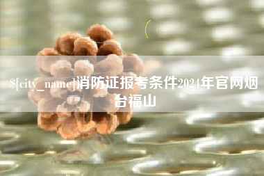 迪庆消防证报考条件2024年官网烟台福山